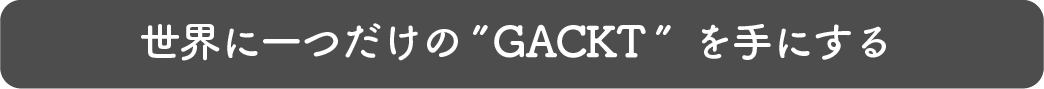 世界にひとつだけのGACKTを手にする